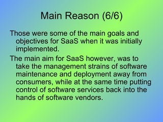 Main Reason (6/6) Those were some of the main goals and objectives for SaaS when it was initially implemented.  The main aim for SaaS however, was to take the management strains of software maintenance and deployment away from consumers, while at the same time putting control of software services back into the hands of software vendors. 