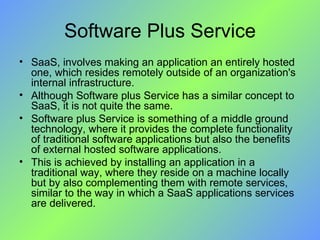 Software Plus Service SaaS, involves making an application an entirely hosted one, which resides remotely outside of an organization's internal infrastructure.  Although Software plus Service has a similar concept to SaaS, it is not quite the same. Software plus Service is something of a middle ground technology, where it provides the complete functionality of traditional software applications but also the benefits of external hosted software applications.  This is achieved by installing an application in a traditional way, where they reside on a machine locally but by also complementing them with remote services, similar to the way in which a SaaS applications services are delivered. 