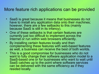 More feature rich applications can be provided SaaS is great because it means that businesses do not have to install any application data onto their machines; however, there are a few setbacks to this (mainly because SaaS is still in its infancy).  One of these setbacks is that certain features are currently just too difficult to implement across the Internet or run within web browsers efficiently. By installing certain features locally and then complementing these features with web-based features as well, a business can receive the best of both worlds.  This is a good compromise for businesses who do not want to fully change their software application model to a SaaS-based one or for businesses who want to wait until SaaS catches up to the point where software services can be delivered with the same efficiency as if they resided locally. 
