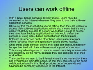 Users can work offline With a SaaS-based software delivery model, users must be connected to the Internet whenever they want to use their software application services.  Obviously this means that if a user is offline, then they are unable to access their software applications, which also means that it is very unlikely that they are able to get any work done (unless of course they have local backup applications but this would defeat the purpose of using SaaS-based applications in the first place). Software plus Service on the other hand, allows users to work offline (because important application data is stored locally).  Once these users connect online, their data can then automatically be synchronized with their software service provider's servers.  This is very advantageous to users who work remotely or users who are constantly on the move, because they can complete all of their work offline.  They can then connect to the Internet when it is convenient for them and synchronize their data online, so that they can receive the same collaboration benefits that SaaS provides but of course without having to be constantly connected to the Internet. 