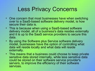 Less Privacy Concerns One concern that most businesses have when switching over to a SaaS-based software delivery model, is how secure their data is. This is because when using a SaaS-based software delivery model, all of a business's data resides externally and it is up to the SaaS service providers to secure this data. By using the Software plus Service software delivery model, businesses have the option of controlling what data will reside locally and what data will reside externally. This means that a business could choose to keep private sensitive data stored internally, while less sensitive data could be stored on their software service provider's servers, to improve the efficiency of their software services. 
