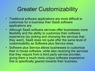 Greater Customizability Traditional software applications are more difficult to customize for a business than SaaS software applications are.  Although SaaS software services offer businesses more flexibility and the ability to customize their software experience (by picking and choosing the services that they want), SaaS does not quite offer the same level of customizability as Software plus Service does.  Software plus Service allows businesses to customize their in house software, while also receiving the services that they require from a third party service provider, giving them a much more unique software experience that is specifically geared towards their business. 