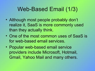 Web-Based Email (1/3) Although most people probably don’t realize it, SaaS is more commonly used than they actually think.  One of the most common uses of SaaS is for web-based email services.  Popular web-based email service providers include Microsoft, Hotmail, Gmail, Yahoo Mail and many others. 