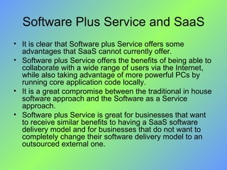 Software Plus Service and SaaS It is clear that Software plus Service offers some advantages that SaaS cannot currently offer.  Software plus Service offers the benefits of being able to collaborate with a wide range of users via the Internet, while also taking advantage of more powerful PCs by running core application code locally.  It is a great compromise between the traditional in house software approach and the Software as a Service approach.  Software plus Service is great for businesses that want to receive similar benefits to having a SaaS software delivery model and for businesses that do not want to completely change their software delivery model to an outsourced external one. 