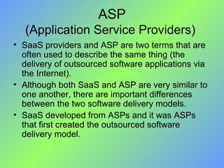 ASP (Application Service Providers)  SaaS providers and ASP are two terms that are often used to describe the same thing (the delivery of outsourced software applications via the Internet).  Although both SaaS and ASP are very similar to one another, there are important differences between the two software delivery models. SaaS developed from ASPs and it was ASPs that first created the outsourced software delivery model. 