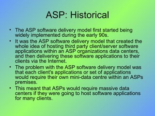 ASP: Historical The ASP software delivery model first started being widely implemented during the early 90s.  It was the ASP software delivery model that created the whole idea of hosting third party client/server software applications within an ASP organizations data centers, and then delivering these software applications to their clients via the Internet. The problem with the ASP software delivery model was that each client's applications or set of applications would require their own mini-data centre within an ASPs premises.  This meant that ASPs would require massive data centers if they were going to host software applications for many clients. 
