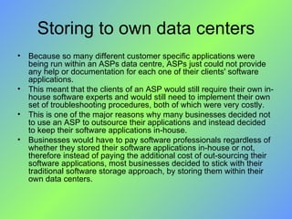 Storing to own data centers Because so many different customer specific applications were being run within an ASPs data centre, ASPs just could not provide any help or documentation for each one of their clients' software applications.  This meant that the clients of an ASP would still require their own in-house software experts and would still need to implement their own set of troubleshooting procedures, both of which were very costly. This is one of the major reasons why many businesses decided not to use an ASP to outsource their applications and instead decided to keep their software applications in-house. Businesses would have to pay software professionals regardless of whether they stored their software applications in-house or not, therefore instead of paying the additional cost of out-sourcing their software applications, most businesses decided to stick with their traditional software storage approach, by storing them within their own data centers. 