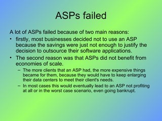 ASPs failed A lot of ASPs failed because of two main reasons:  firstly, most businesses decided not to use an ASP because the savings were just not enough to justify the decision to outsource their software applications. The second reason was that ASPs did not benefit from economies of scale.  The more clients that an ASP had, the more expensive things became for them, because they would have to keep enlarging their data centers to meet their client's needs.  In most cases this would eventually lead to an ASP not profiting at all or in the worst case scenario, even going bankrupt. 