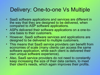Delivery: One-to-one Vs Multiple SaaS software applications and services are different in the way that they are designed to be delivered, when compared to ASP software applications. ASPs delivered their software applications on a one-to-one basis to their customers. However, SaaS software services and applications are designed to be delivered to multiple customers.  This means that SaaS service providers can benefit from economies of scale (many clients can access the same software application, while each client is delivered their own unique software experience). Also, SaaS service providers do not need to constantly keep increasing the size of their data centers, to meet their client's needs, which again improves their profits. 
