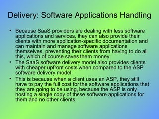 Delivery: Software Applications Handling Because SaaS providers are dealing with less software applications and services, they can also provide their clients with more application-specific documentation and can maintain and manage software applications themselves, preventing their clients from having to do all this, which of course saves them money. The SaaS software delivery model also provides clients with cheaper upfront costs when compared to the ASP software delivery model.  This is because when a client uses an ASP, they still have to pay the full cost for the software applications that they are going to be using, because the ASP is only hosting a single copy of these software applications for them and no other clients. 