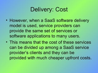 Delivery: Cost However, when a SaaS software delivery model is used, service providers can provide the same set of services or software applications to many users.  This means that the cost of these services can be divided up among a SaaS service provider’s clients and they can be provided with much cheaper upfront costs. 