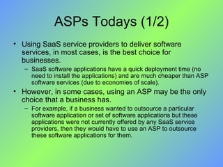 ASPs Todays (1/2) Using SaaS service providers to deliver software services, in most cases, is the best choice for businesses.  SaaS software applications have a quick deployment time (no need to install the applications) and are much cheaper than ASP software services (due to economies of scale).  However, in some cases, using an ASP may be the only choice that a business has.  For example, if a business wanted to outsource a particular software application or set of software applications but these applications were not currently offered by any SaaS service providers, then they would have to use an ASP to outsource these software applications for them. 