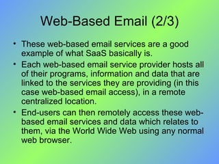 Web-Based Email (2/3) These web-based email services are a good example of what SaaS basically is.  Each web-based email service provider hosts all of their programs, information and data that are linked to the services they are providing (in this case web-based email access), in a remote centralized location. End-users can then remotely access these web-based email services and data which relates to them, via the World Wide Web using any normal web browser.  