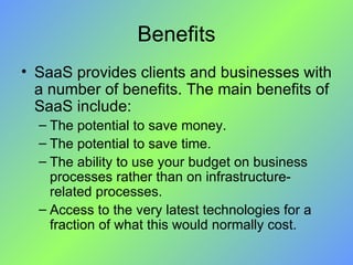Benefits SaaS provides clients and businesses with a number of benefits. The main benefits of SaaS include: The potential to save money. The potential to save time. The ability to use your budget on business processes rather than on infrastructure-related processes. Access to the very latest technologies for a fraction of what this would normally cost. 