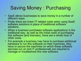 Saving Money : Purchasing SaaS allows businesses to save money in a number of different ways.  Firstly there are lower IT related costs when using SaaS software solutions in place of traditional software solutions. When a business purchases software applications in the traditional way, as well as the initial costs of purchasing this software (and licenses), there are a whole host of other costs. For example a business may have to purchase additional hardware to run this software on their machines, they have to secure the machines on which these software services run on and IT professionals are required to manage or troubleshoot this new software. 