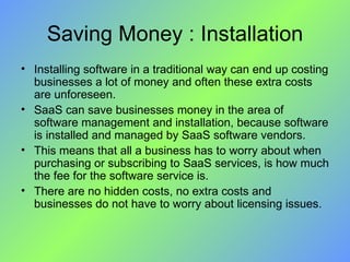Saving Money : Installation Installing software in a traditional way can end up costing businesses a lot of money and often these extra costs are unforeseen. SaaS can save businesses money in the area of software management and installation, because software is installed and managed by SaaS software vendors. This means that all a business has to worry about when purchasing or subscribing to SaaS services, is how much the fee for the software service is.  There are no hidden costs, no extra costs and businesses do not have to worry about licensing issues. 