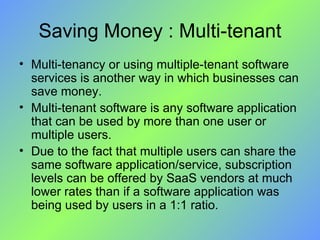 Saving Money : Multi-tenant Multi-tenancy or using multiple-tenant software services is another way in which businesses can save money.  Multi-tenant software is any software application that can be used by more than one user or multiple users.  Due to the fact that multiple users can share the same software application/service, subscription levels can be offered by SaaS vendors at much lower rates than if a software application was being used by users in a 1:1 ratio. 