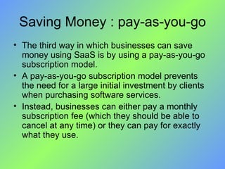 Saving Money : pay-as-you-go The third way in which businesses can save money using SaaS is by using a pay-as-you-go subscription model.  A pay-as-you-go subscription model prevents the need for a large initial investment by clients when purchasing software services.  Instead, businesses can either pay a monthly subscription fee (which they should be able to cancel at any time) or they can pay for exactly what they use. 