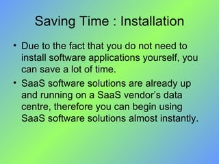 Saving Time : Installation Due to the fact that you do not need to install software applications yourself, you can save a lot of time.  SaaS software solutions are already up and running on a SaaS vendor’s data centre, therefore you can begin using SaaS software solutions almost instantly. 