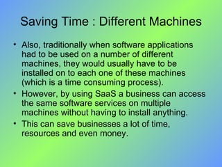 Saving Time : Different Machines Also, traditionally when software applications had to be used on a number of different machines, they would usually have to be installed on to each one of these machines (which is a time consuming process).  However, by using SaaS a business can access the same software services on multiple machines without having to install anything. This can save businesses a lot of time, resources and even money. 