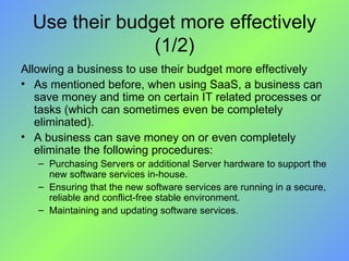 Use their budget more effectively (1/2) Allowing a business to use their budget more effectively As mentioned before, when using SaaS, a business can save money and time on certain IT related processes or tasks (which can sometimes even be completely eliminated).  A business can save money on or even completely eliminate the following procedures: Purchasing Servers or additional Server hardware to support the new software services in-house. Ensuring that the new software services are running in a secure, reliable and conflict-free stable environment. Maintaining and updating software services. 