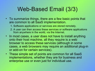 Web-Based Email (3/3) To summarize things, there are a few basic points that are common to all SaaS implementation. Software applications or services are stored remotely. A user can then access these services or software applications from anywhere in the world, via the Internet. In most cases, a user does not have to install anything onto their host machine, all they require is a web browser to access these services (although in some cases, a web browsers may require an additional plug-in or add-on for certain services). These simple set of points are common for all SaaS implementations, whether they are for business and enterprise use or even just for individual use. 