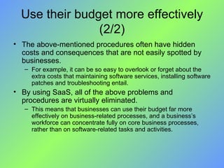 Use their budget more effectively (2/2) The above-mentioned procedures often have hidden costs and consequences that are not easily spotted by businesses.  For example, it can be so easy to overlook or forget about the extra costs that maintaining software services, installing software patches and troubleshooting entail. By using SaaS, all of the above problems and procedures are virtually eliminated.  This means that businesses can use their budget far more effectively on business-related processes, and a business’s workforce can concentrate fully on core business processes, rather than on software-related tasks and activities. 