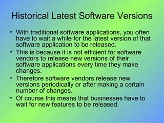 Historical Latest Software Versions With traditional software applications, you often have to wait a while for the latest version of that software application to be released.  This is because it is not efficient for software vendors to release new versions of their software applications every time they make changes. Therefore software vendors release new versions periodically or after making a certain number of changes.  Of course this means that businesses have to wait for new features to be released. 