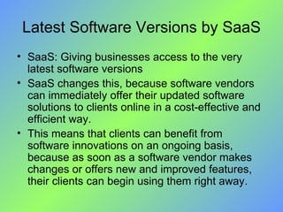 Latest Software Versions by SaaS SaaS: Giving businesses access to the very latest software versions SaaS changes this, because software vendors can immediately offer their updated software solutions to clients online in a cost-effective and efficient way.  This means that clients can benefit from software innovations on an ongoing basis, because as soon as a software vendor makes changes or offers new and improved features, their clients can begin using them right away. 