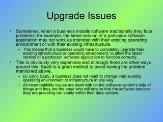 Upgrade Issues Sometimes, when a business installs software traditionally they face problems; for example, the latest version of a particular software application may not work as intended with their existing operating environment or with their existing infrastructure. This means that a business would have to completely upgrade their existing infrastructure or operating environment, to allow the latest version of a particular  software application to function correctly. This is obviously very expensive and although there are other ways around this, SaaS is a great method to avoid having the problem mentioned above. By using SaaS, a business does not need to change their existing operating environment or infrastructure in any way.  All incompatibility issues are dealt with on the software vendor’s side of things and they are the ones who will ensure that the software services they are providing run stably within their data centers. 