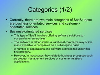 Categories (1/2) Currently, there are two main categories of SaaS; these are business-orientated services and customer-orientated services. Business-orientated services This type of SaaS involves offering software solutions to companies or enterprises.  The software is either sold in a traditional commerce way or it is made available to companies on a subscription basis.  A number of applications and software services fall under this first category.  However, in most cases they relate to business processes such as product management services or customer relations applications. 