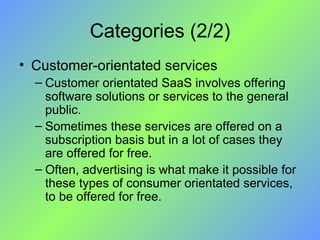 Categories (2/2) Customer-orientated services Customer orientated SaaS involves offering software solutions or services to the general public.  Sometimes these services are offered on a subscription basis but in a lot of cases they are offered for free. Often, advertising is what make it possible for these types of consumer orientated services, to be offered for free. 