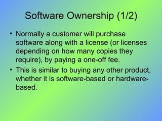 Software Ownership (1/2) Normally a customer will purchase software along with a license (or licenses depending on how many copies they require), by paying a one-off fee.  This is similar to buying any other product, whether it is software-based or hardware-based. 