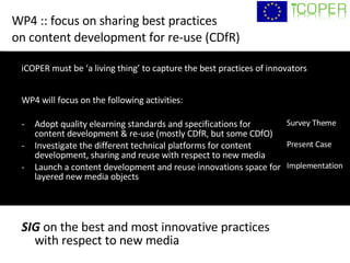 WP4 :: focus on sharing best practices  on content development for re-use (CDfR) WP4 will focus on the following activities: -  Adopt quality elearning standards and specifications for  content development & re-use (mostly CDfR, but some CDfO) -  Investigate the different technical platforms for content development, sharing and reuse with respect to new media Launch a content development and reuse innovations space for layered new media objects SIG  on the best and most innovative practices  with respect to new media Survey Theme Present Case Implementation iCOPER must be ‘a living thing’ to capture the best practices of innovators 