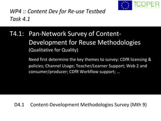 WP4 :: Content Dev for Re-use Testbed Task 4.1 T4.1:  Pan-Network Survey of Content-Development for Reuse Methodologies  (Qualitative for Quality) Need first determine the key themes to survey: CDfR licensing & policies; Channel Usage; Teacher/Learner Support; Web 2 and consumer/producer; CDfR Workflow support; … D4.1  Content-Development Methodologies Survey (Mth 9) 