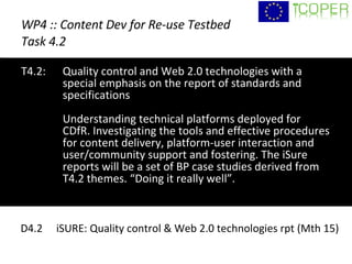 WP4 :: Content Dev for Re-use Testbed Task 4.2 T4.2:  Quality control and Web 2.0 technologies with a special emphasis on the report of standards and specifications  Understanding technical platforms deployed for CDfR. Investigating the tools and effective procedures for content delivery, platform-user interaction and user/community support and fostering. The iSure reports will be a set of BP case studies derived from T4.2 themes. “Doing it really well”. D4.2  iSURE: Quality control & Web 2.0 technologies rpt (Mth 15) 