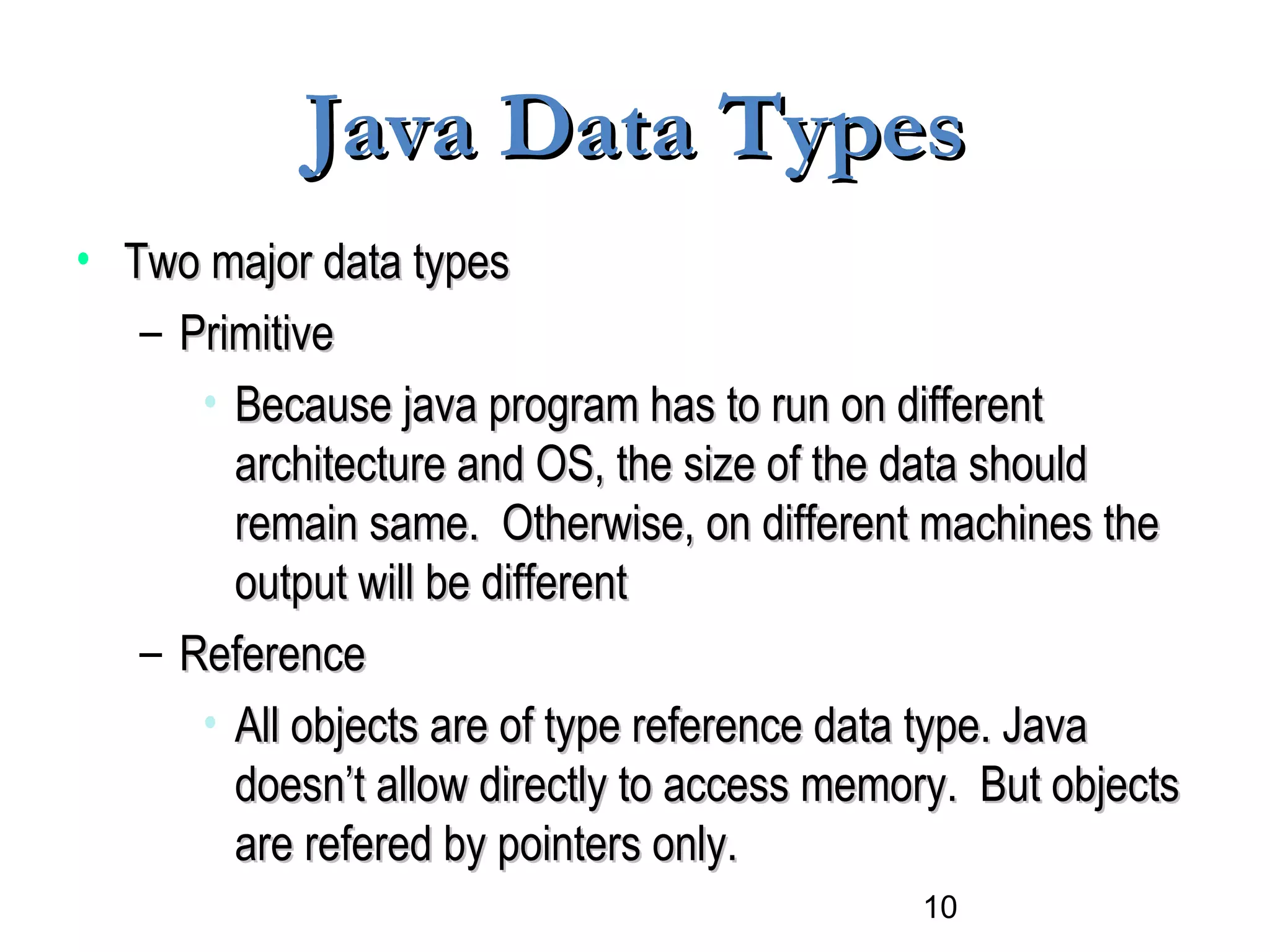 10
Java Data TypesJava Data Types
• Two major data typesTwo major data types
– PrimitivePrimitive
• Because java program has to run on differentBecause java program has to run on different
architecture and OS, the size of the data shouldarchitecture and OS, the size of the data should
remain same. Otherwise, on different machines theremain same. Otherwise, on different machines the
output will be differentoutput will be different
– ReferenceReference
• All objects are of type reference data type. JavaAll objects are of type reference data type. Java
doesn’t allow directly to access memory. But objectsdoesn’t allow directly to access memory. But objects
are refered by pointers only.are refered by pointers only.
 