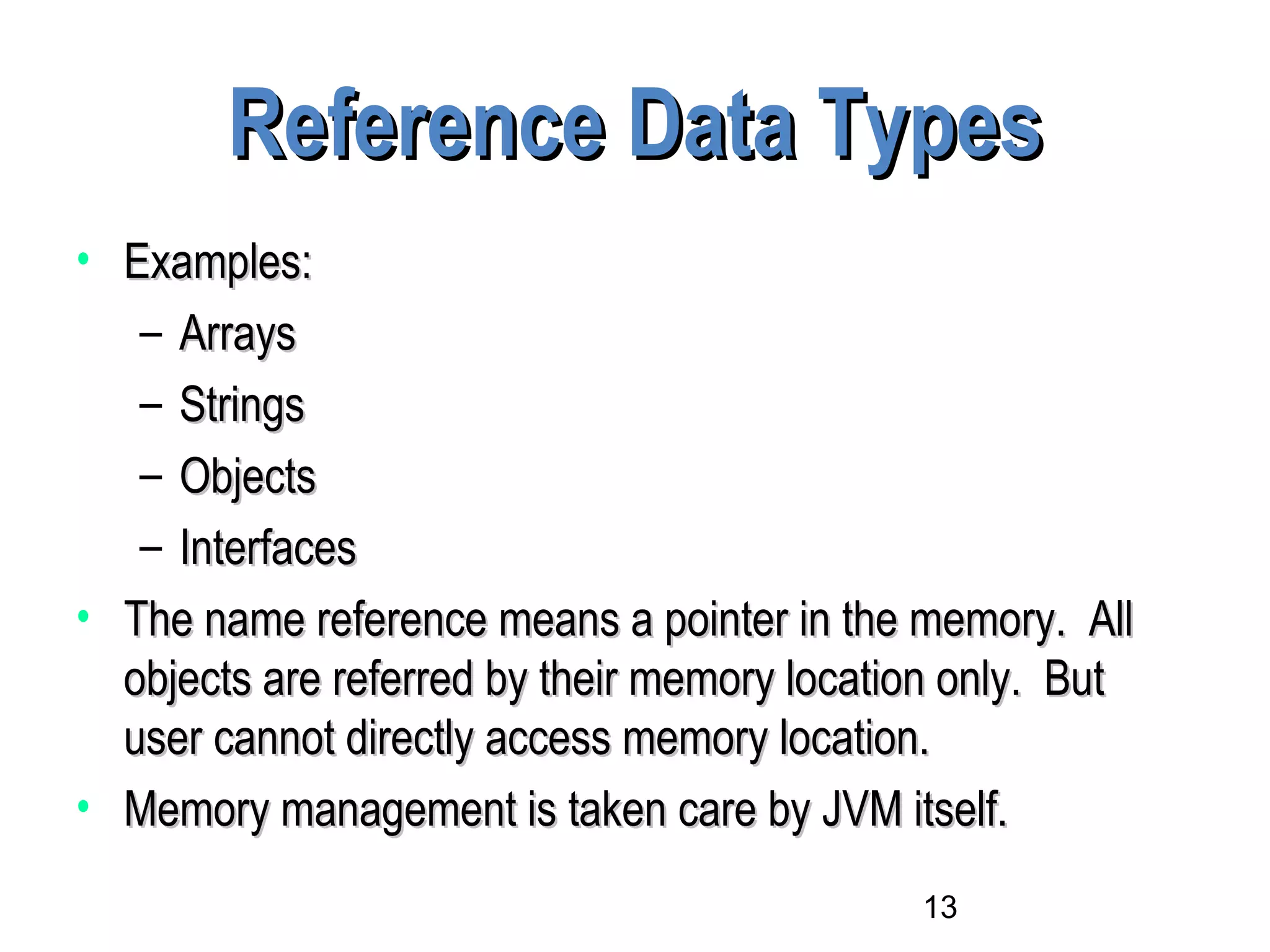 13
Reference Data TypesReference Data Types
• Examples:Examples:
– ArraysArrays
– StringsStrings
– ObjectsObjects
– InterfacesInterfaces
• The name reference means a pointer in the memory. AllThe name reference means a pointer in the memory. All
objects are referred by their memory location only. Butobjects are referred by their memory location only. But
user cannot directly access memory location.user cannot directly access memory location.
• Memory management is taken care by JVM itself.Memory management is taken care by JVM itself.
 