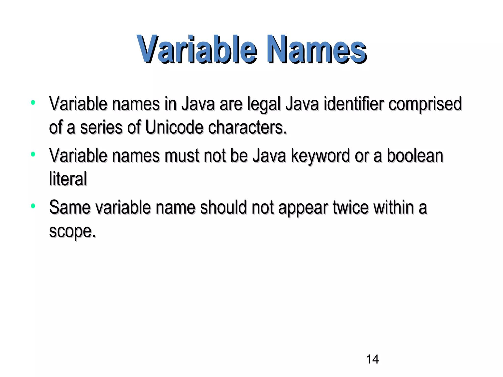 14
Variable NamesVariable Names
• Variable names in Java are legal Java identifier comprisedVariable names in Java are legal Java identifier comprised
of a series of Unicode characters.of a series of Unicode characters.
• Variable names must not be Java keyword or a booleanVariable names must not be Java keyword or a boolean
literalliteral
• Same variable name should not appear twice within aSame variable name should not appear twice within a
scope.scope.
 