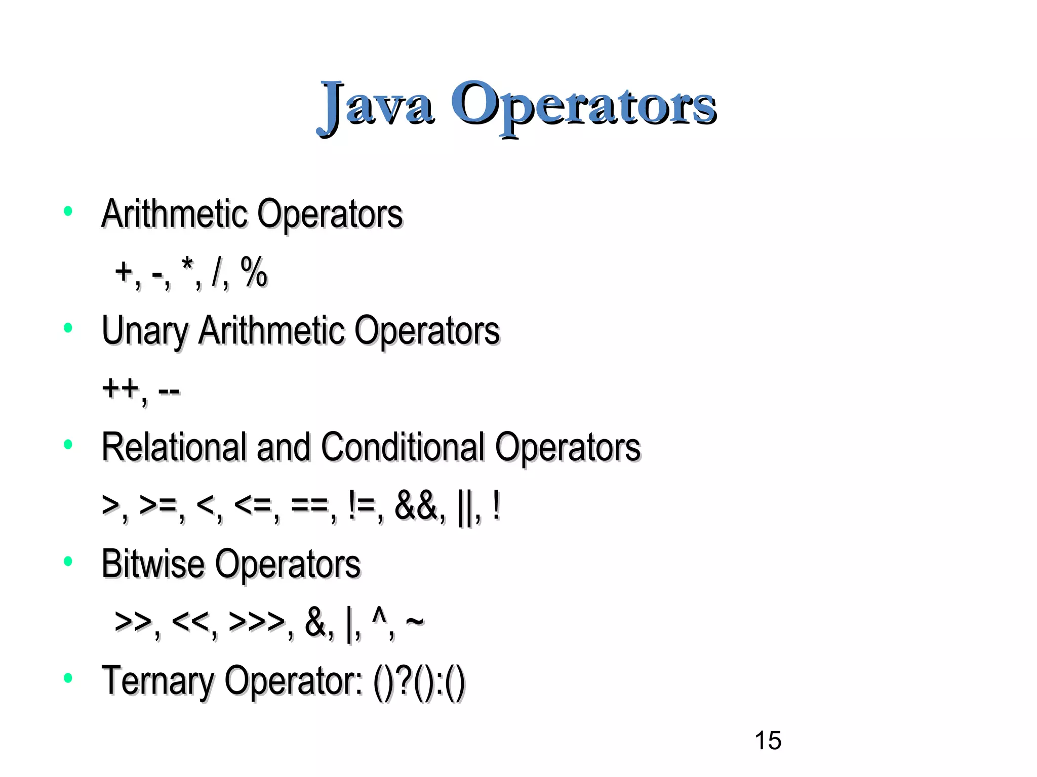 15
Java OperatorsJava Operators
• Arithmetic OperatorsArithmetic Operators
+, -, *, /, %+, -, *, /, %
• Unary Arithmetic OperatorsUnary Arithmetic Operators
++, --++, --
• Relational and Conditional OperatorsRelational and Conditional Operators
>, >=, <, <=, ==, !=, &&, ||, !>, >=, <, <=, ==, !=, &&, ||, !
• Bitwise OperatorsBitwise Operators
>>, <<, >>>, &, |, ^, ~>>, <<, >>>, &, |, ^, ~
• Ternary Operator: ()?():()Ternary Operator: ()?():()
 
