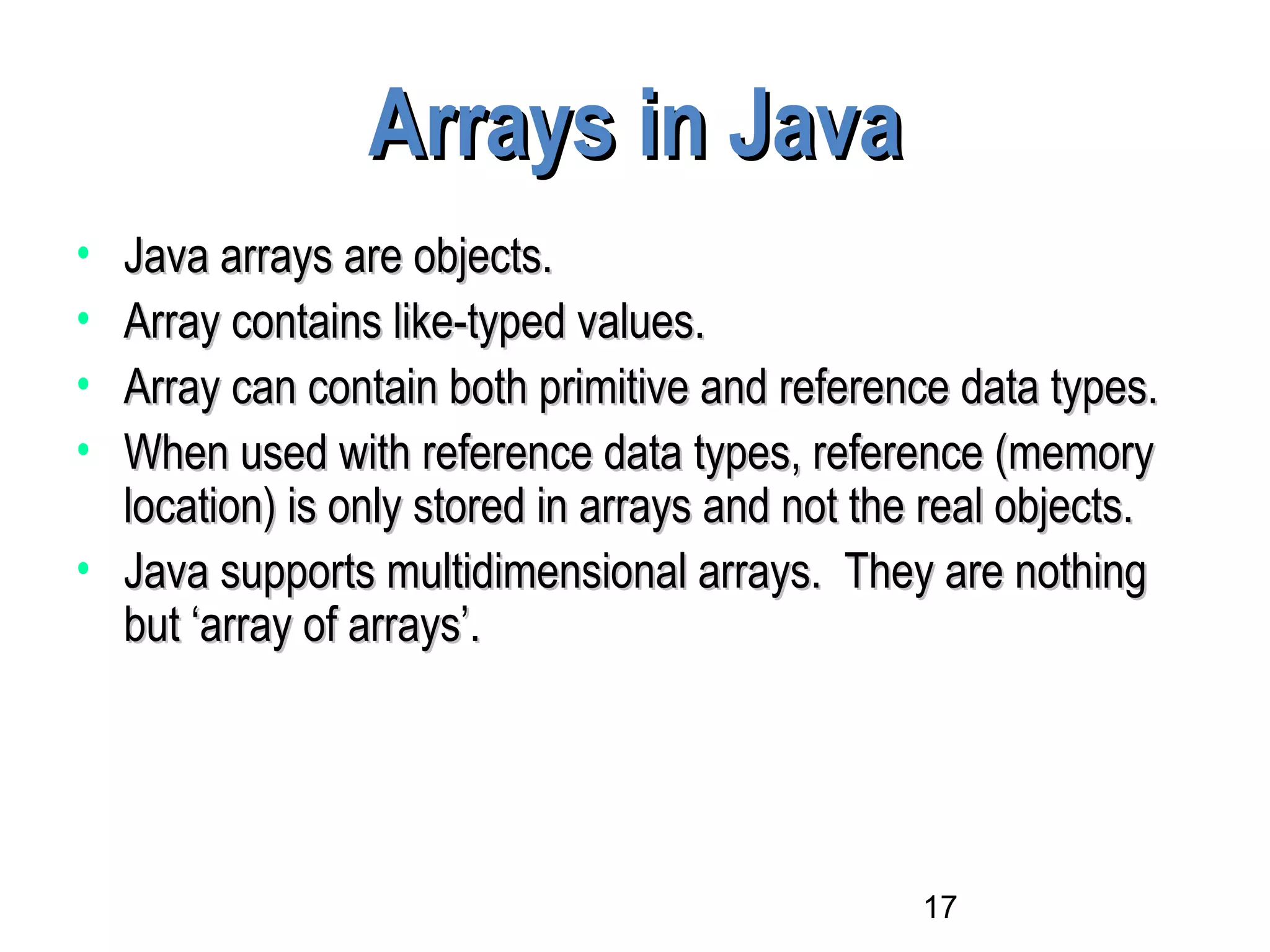 17
Arrays in JavaArrays in Java
• Java arrays are objects.Java arrays are objects.
• Array contains like-typed values.Array contains like-typed values.
• Array can contain both primitive and reference data types.Array can contain both primitive and reference data types.
• When used with reference data types, reference (memoryWhen used with reference data types, reference (memory
location) is only stored in arrays and not the real objects.location) is only stored in arrays and not the real objects.
• Java supports multidimensional arrays. They are nothingJava supports multidimensional arrays. They are nothing
but ‘array of arrays’.but ‘array of arrays’.
 