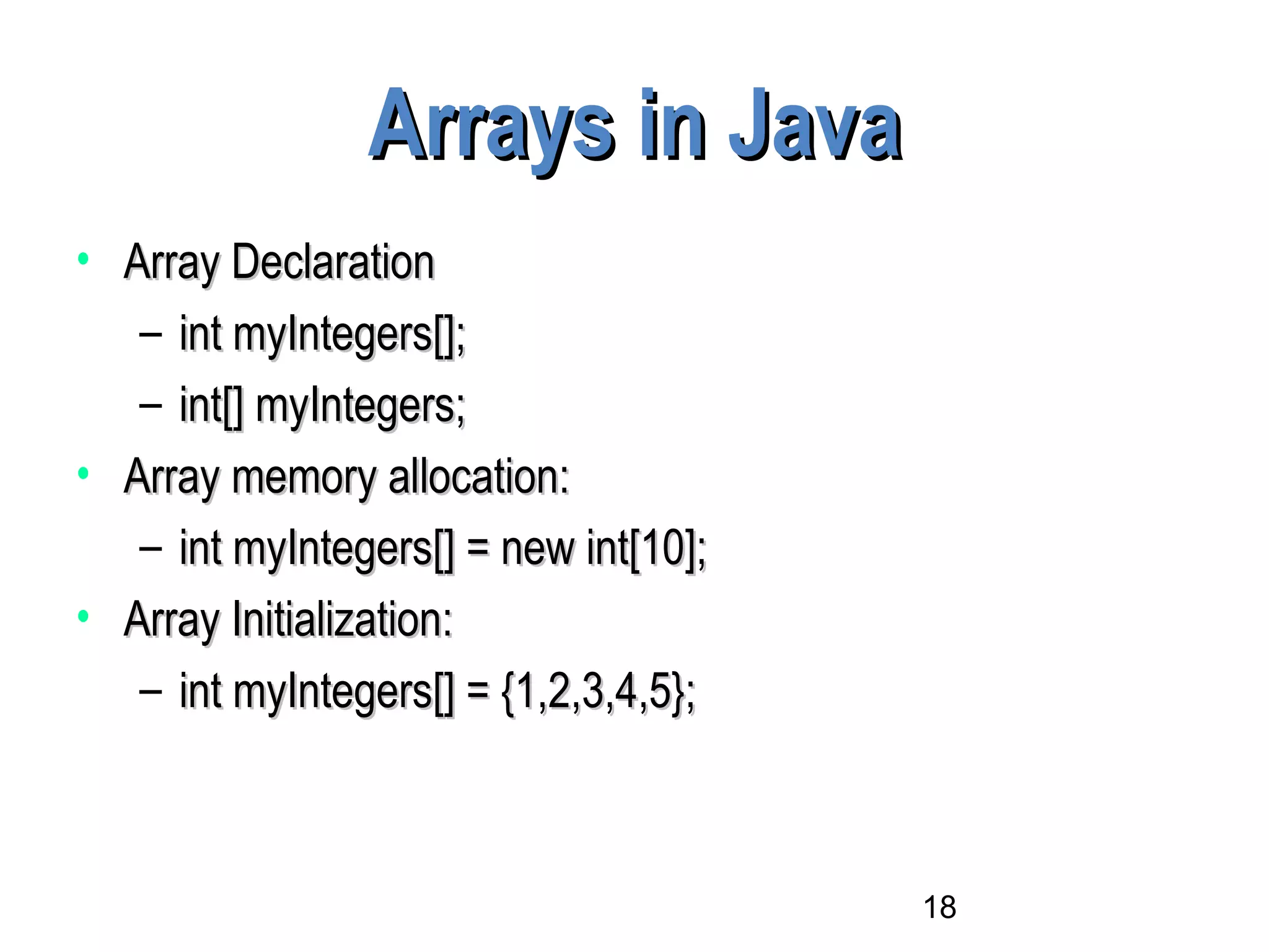 18
Arrays in JavaArrays in Java
• Array DeclarationArray Declaration
– int myIntegers[];int myIntegers[];
– int[] myIntegers;int[] myIntegers;
• Array memory allocation:Array memory allocation:
– int myIntegers[] = new int[10];int myIntegers[] = new int[10];
• Array Initialization:Array Initialization:
– int myIntegers[] = {1,2,3,4,5};int myIntegers[] = {1,2,3,4,5};
 