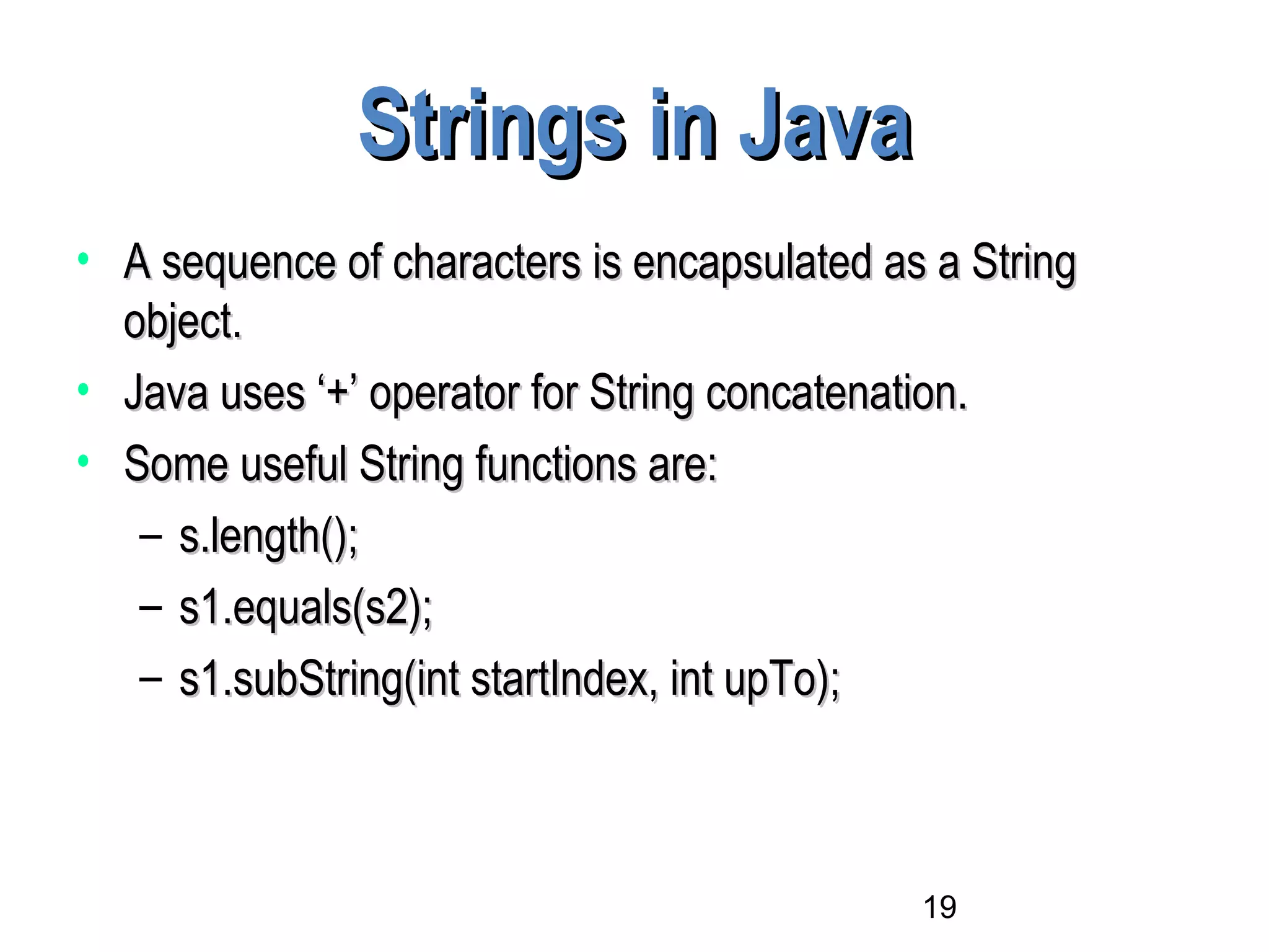19
Strings in JavaStrings in Java
• A sequence of characters is encapsulated as a StringA sequence of characters is encapsulated as a String
object.object.
• Java uses ‘+’ operator for String concatenation.Java uses ‘+’ operator for String concatenation.
• Some useful String functions are:Some useful String functions are:
– s.length();s.length();
– s1.equals(s2);s1.equals(s2);
– s1.subString(int startIndex, int upTo);s1.subString(int startIndex, int upTo);
 