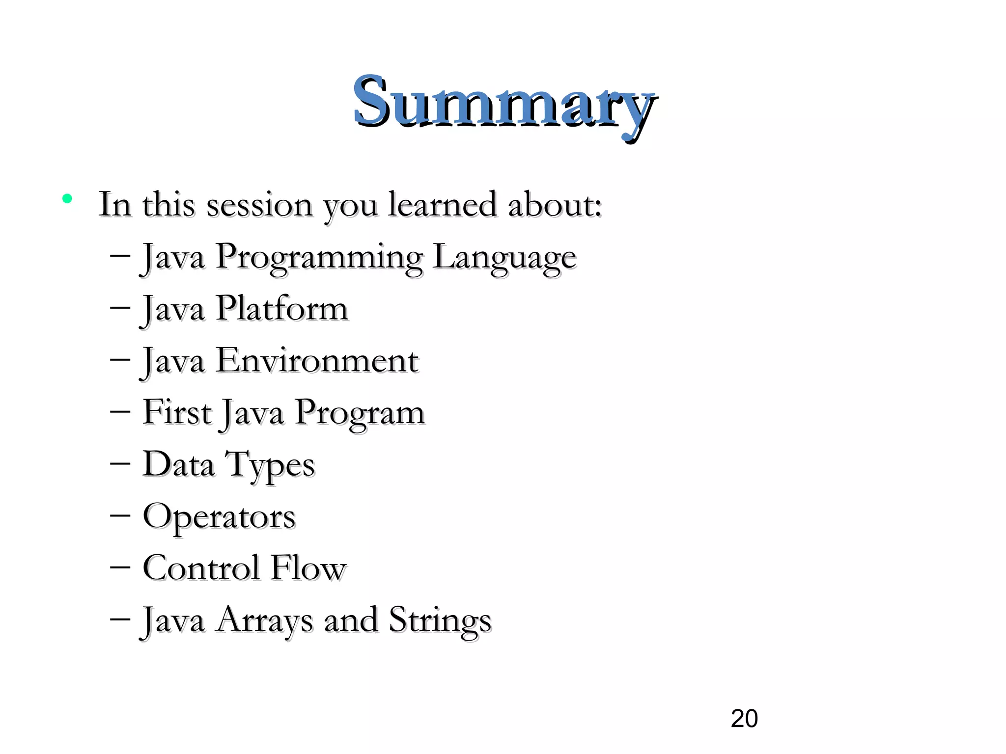 20
SummarySummary
• In this session you learned about:In this session you learned about:
– Java Programming LanguageJava Programming Language
– Java PlatformJava Platform
– Java EnvironmentJava Environment
– First Java ProgramFirst Java Program
– Data TypesData Types
– OperatorsOperators
– Control FlowControl Flow
– Java Arrays and StringsJava Arrays and Strings
 