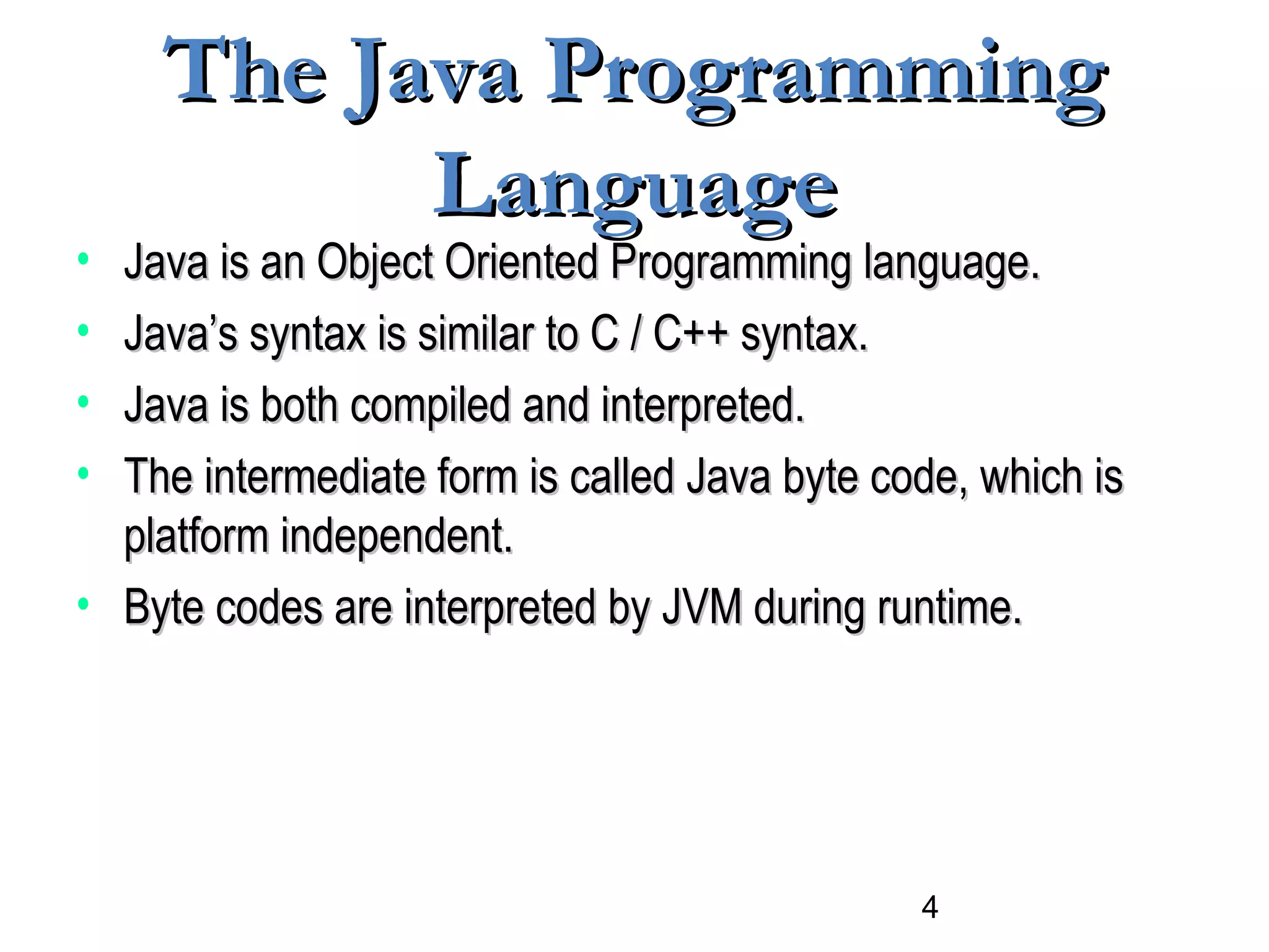 4
The Java ProgrammingThe Java Programming
LanguageLanguage
• Java is an Object Oriented Programming language.Java is an Object Oriented Programming language.
• Java’s syntax is similar to C / C++ syntax.Java’s syntax is similar to C / C++ syntax.
• Java is both compiled and interpreted.Java is both compiled and interpreted.
• The intermediate form is called Java byte code, which isThe intermediate form is called Java byte code, which is
platform independent.platform independent.
• Byte codes are interpreted by JVM during runtime.Byte codes are interpreted by JVM during runtime.
 