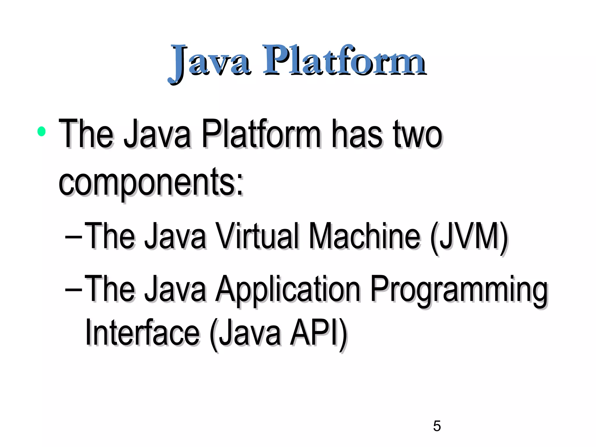 5
Java PlatformJava Platform
• The Java Platform has twoThe Java Platform has two
components:components:
–The Java Virtual Machine (JVM)The Java Virtual Machine (JVM)
–The Java Application ProgrammingThe Java Application Programming
Interface (Java API)Interface (Java API)
 