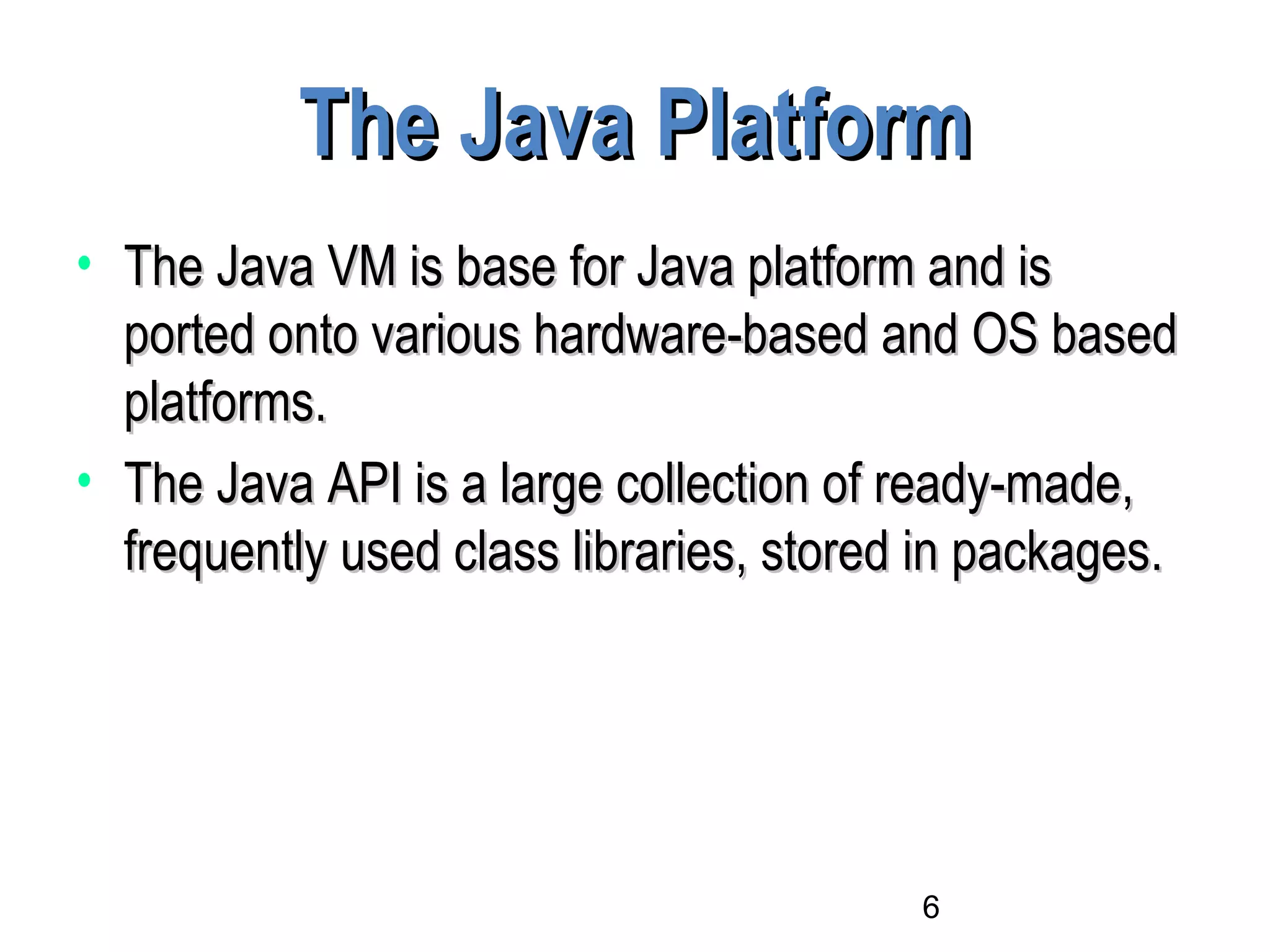 6
The Java PlatformThe Java Platform
• The Java VM is base for Java platform and isThe Java VM is base for Java platform and is
ported onto various hardware-based and OS basedported onto various hardware-based and OS based
platforms.platforms.
• The Java API is a large collection of ready-made,The Java API is a large collection of ready-made,
frequently used class libraries, stored in packages.frequently used class libraries, stored in packages.
 