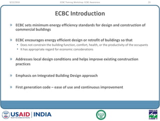 ECBC Introduction
» ECBC sets minimum energy efficiency standards for design and construction of
commercial buildings
» ECBC encourages energy efficient design or retrofit of buildings so that
• Does not constrain the building function, comfort, health, or the productivity of the occupants
• It has appropriate regard for economic considerations
» Addresses local design conditions and helps improve existing construction
practices
» Emphasis on Integrated Building Design approach
» First generation code – ease of use and continuous improvement
9/22/2010 23ECBC Training Workshop: ECBC Awareness
 
