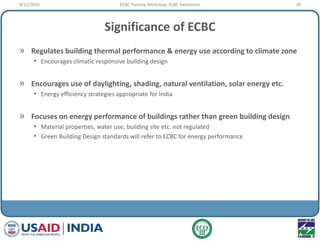 Significance of ECBC
» Regulates building thermal performance & energy use according to climate zone
• Encourages climatic responsive building design
» Encourages use of daylighting, shading, natural ventilation, solar energy etc.
• Energy efficiency strategies appropriate for India
» Focuses on energy performance of buildings rather than green building design
• Material properties, water use, building site etc. not regulated
• Green Building Design standards will refer to ECBC for energy performance
9/22/2010 29ECBC Training Workshop: ECBC Awareness
 