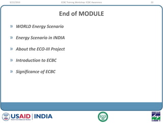 End of MODULE
» WORLD Energy Scenario
» Energy Scenario in INDIA
» About the ECO-III Project
» Introduction to ECBC
» Significance of ECBC
9/22/2010 33ECBC Training Workshop: ECBC Awareness
 